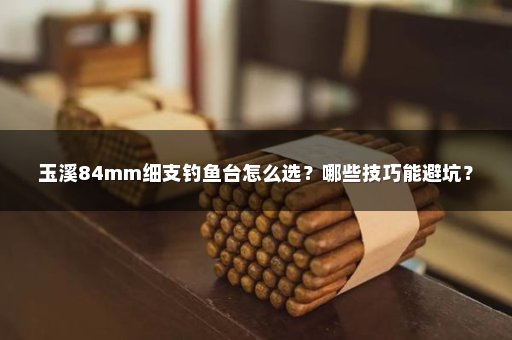 玉溪84mm细支钓鱼台怎么选？哪些技巧能避坑？